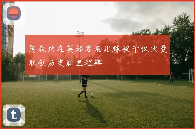 阿森纳在英超客场进球破千仅次曼联创历史新里程碑
