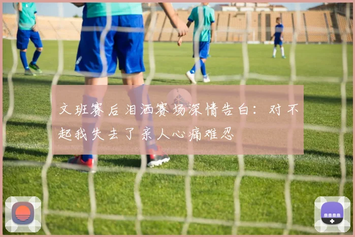 文班赛后泪洒赛场深情告白：对不起我失去了亲人心痛难忍