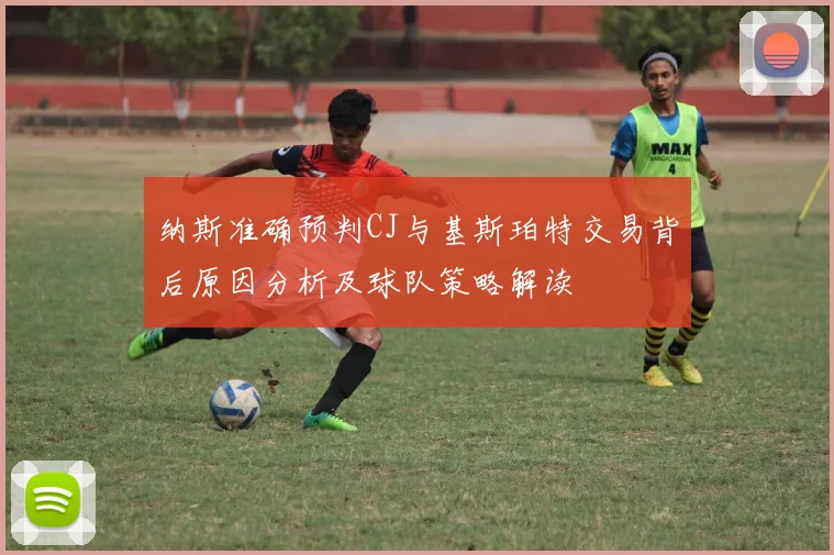 纳斯准确预判CJ与基斯珀特交易背后原因分析及球队策略解读