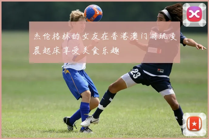 杰伦格林的女友在香港澳门游玩凌晨起床享受美食乐趣