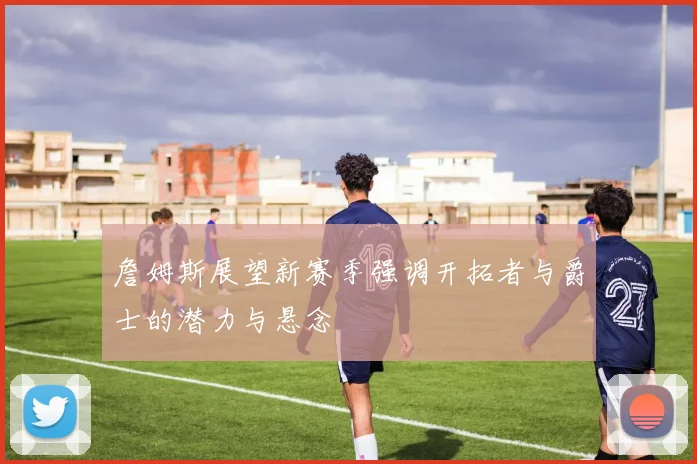 詹姆斯展望新赛季强调开拓者与爵士的潜力与悬念