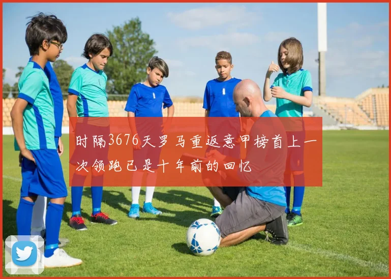 时隔3676天罗马重返意甲榜首上一次领跑已是十年前的回忆