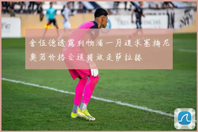 舍伍德透露利物浦一月追求塞梅尼奥若价格合适将放走萨拉赫