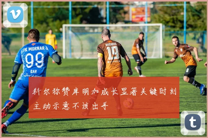 科尔称赞库明加成长显著关键时刻主动示意不该出手