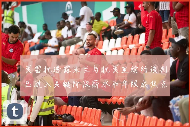 莫雷托透露米兰与托莫里续约谈判已进入关键阶段薪水和年限成焦点