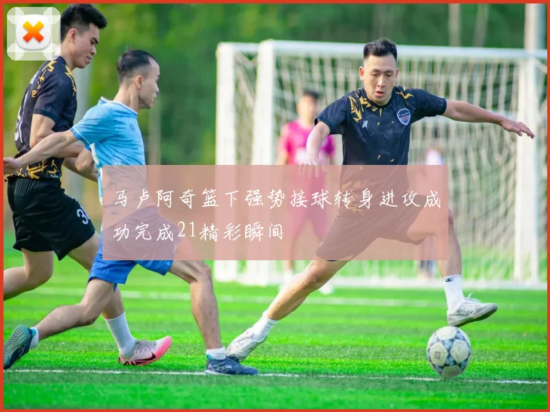 马卢阿奇篮下强势接球转身进攻成功完成21精彩瞬间