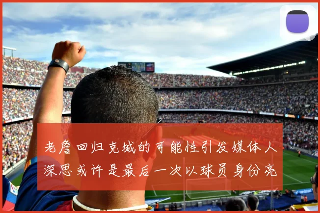 老詹回归克城的可能性引发媒体人深思或许是最后一次以球员身份亮相