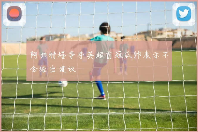 阿尔特塔争夺英超首冠瓜帅表示不会给出建议