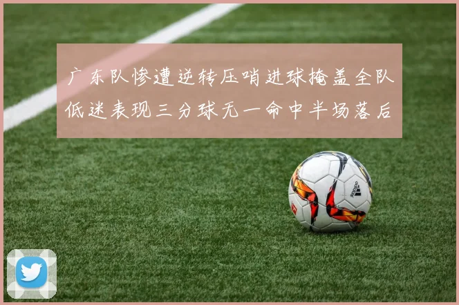 广东队惨遭逆转压哨进球掩盖全队低迷表现三分球无一命中半场落后26分