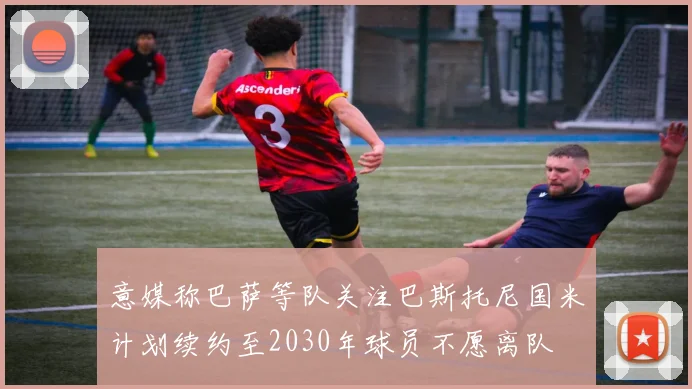 意媒称巴萨等队关注巴斯托尼国米计划续约至2030年球员不愿离队