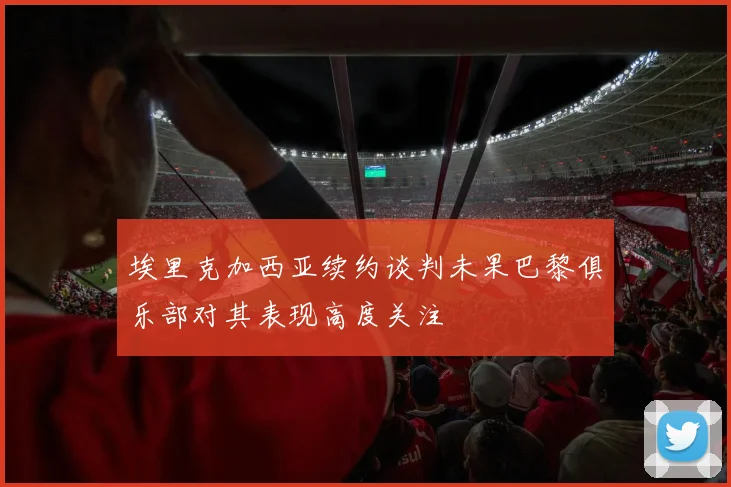 埃里克加西亚续约谈判未果巴黎俱乐部对其表现高度关注