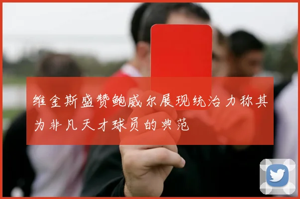 维金斯盛赞鲍威尔展现统治力称其为非凡天才球员的典范