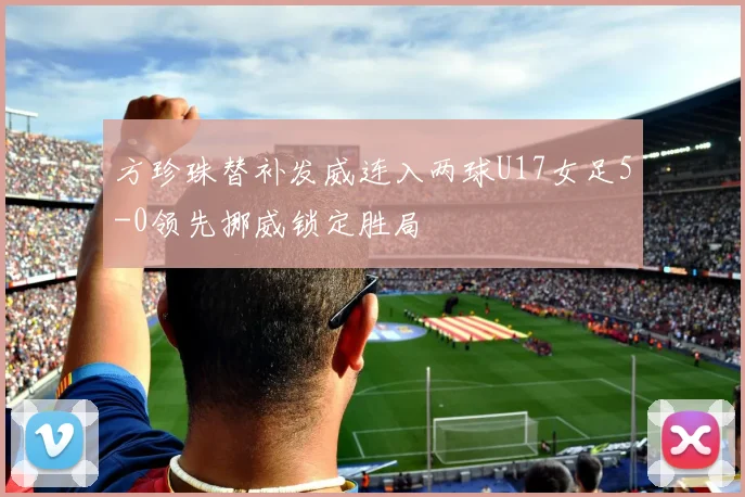 方珍珠替补发威连入两球U17女足5-0领先挪威锁定胜局