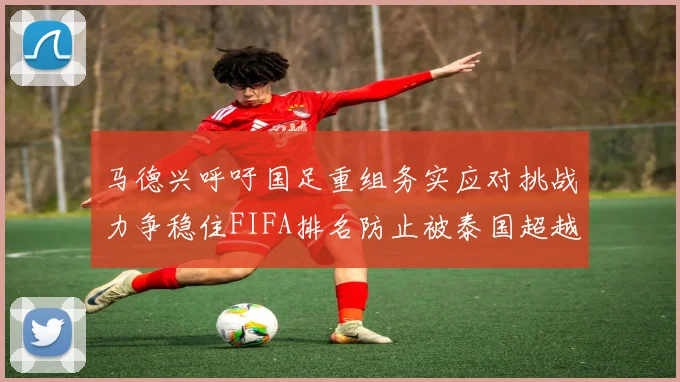 马德兴呼吁国足重组务实应对挑战力争稳住FIFA排名防止被泰国超越