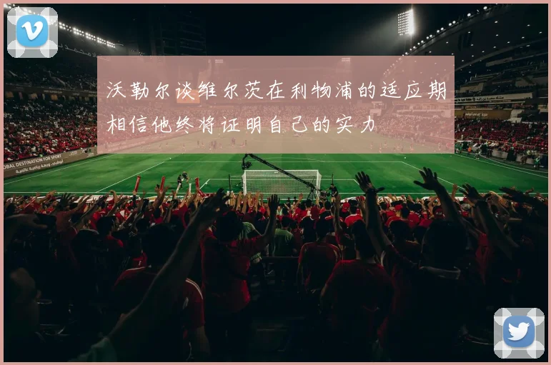 沃勒尔谈维尔茨在利物浦的适应期相信他终将证明自己的实力