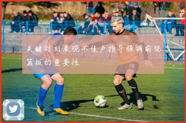 关键时刻表现不佳卢指导强调前场篮板的重要性