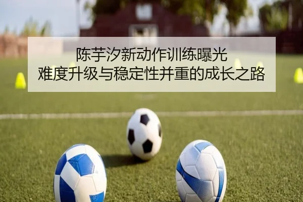 陈芋汐新动作训练曝光 难度升级与稳定性并重的成长之路
